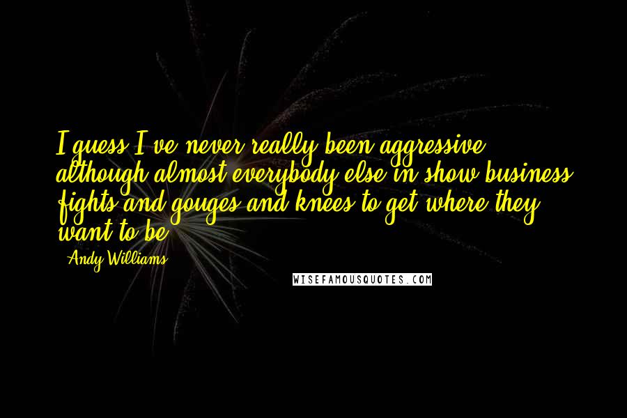 Andy Williams Quotes: I guess I've never really been aggressive, although almost everybody else in show business fights and gouges and knees to get where they want to be.