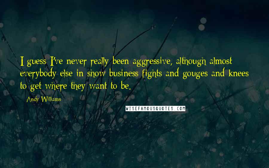 Andy Williams Quotes: I guess I've never really been aggressive, although almost everybody else in show business fights and gouges and knees to get where they want to be.