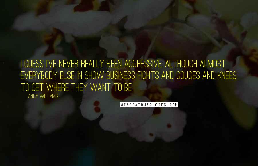 Andy Williams Quotes: I guess I've never really been aggressive, although almost everybody else in show business fights and gouges and knees to get where they want to be.