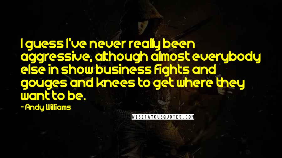 Andy Williams Quotes: I guess I've never really been aggressive, although almost everybody else in show business fights and gouges and knees to get where they want to be.