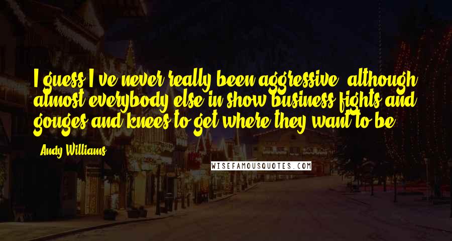 Andy Williams Quotes: I guess I've never really been aggressive, although almost everybody else in show business fights and gouges and knees to get where they want to be.