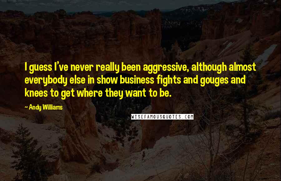 Andy Williams Quotes: I guess I've never really been aggressive, although almost everybody else in show business fights and gouges and knees to get where they want to be.