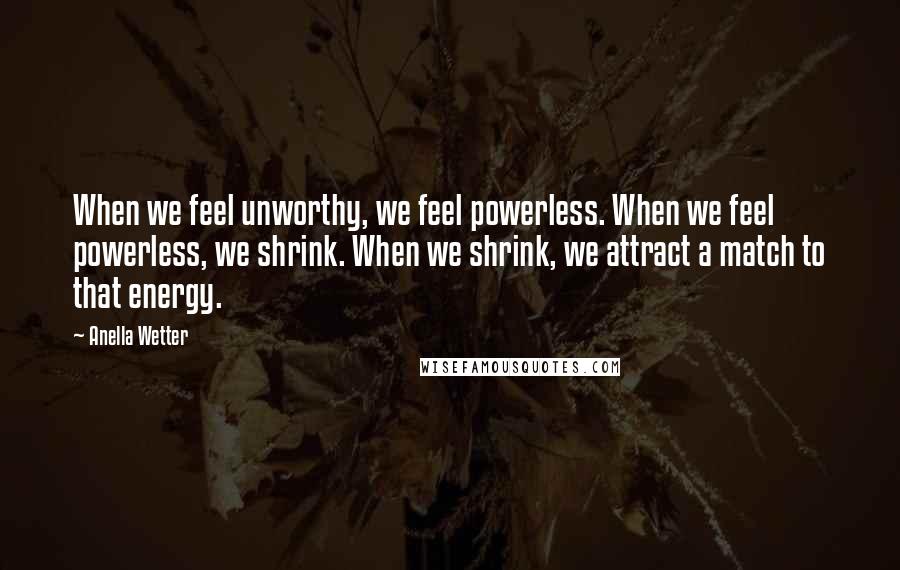 Anella Wetter Quotes: When we feel unworthy, we feel powerless. When we feel powerless, we shrink. When we shrink, we attract a match to that energy.
