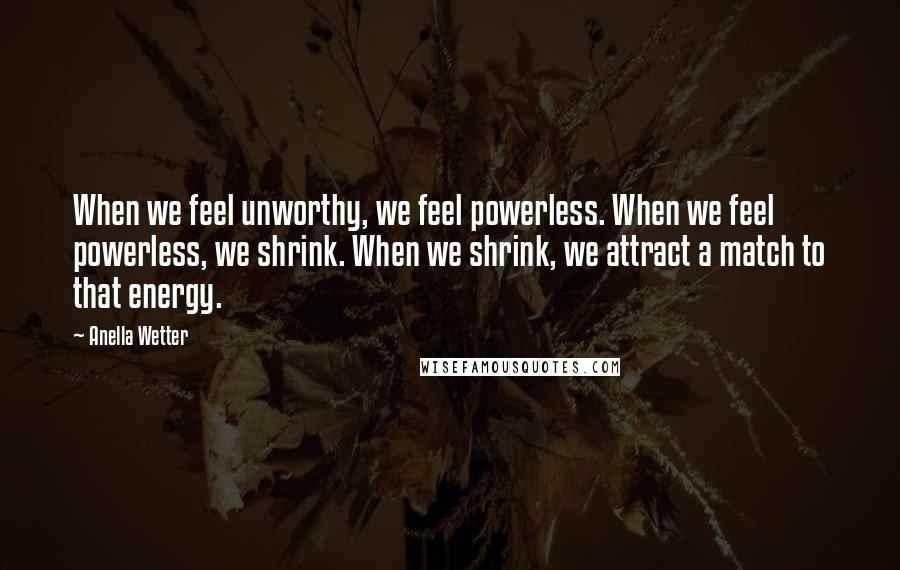 Anella Wetter Quotes: When we feel unworthy, we feel powerless. When we feel powerless, we shrink. When we shrink, we attract a match to that energy.