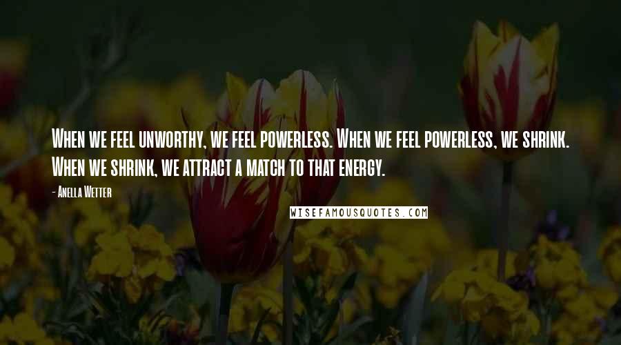 Anella Wetter Quotes: When we feel unworthy, we feel powerless. When we feel powerless, we shrink. When we shrink, we attract a match to that energy.