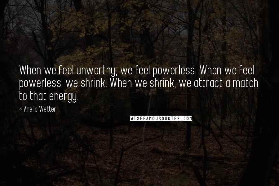 Anella Wetter Quotes: When we feel unworthy, we feel powerless. When we feel powerless, we shrink. When we shrink, we attract a match to that energy.