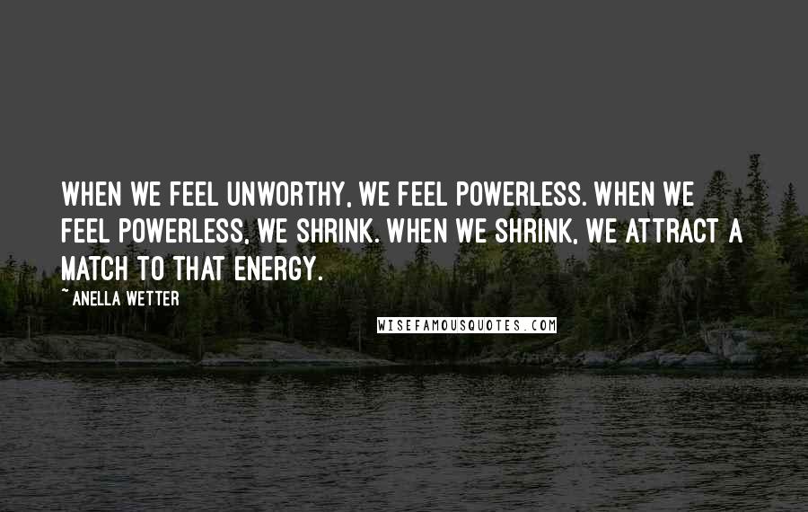 Anella Wetter Quotes: When we feel unworthy, we feel powerless. When we feel powerless, we shrink. When we shrink, we attract a match to that energy.