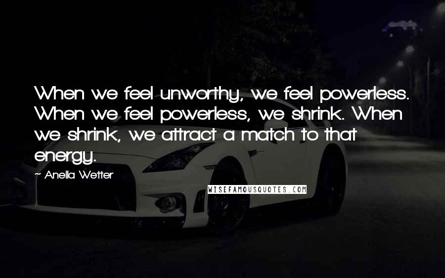 Anella Wetter Quotes: When we feel unworthy, we feel powerless. When we feel powerless, we shrink. When we shrink, we attract a match to that energy.