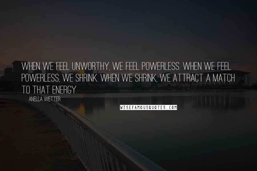 Anella Wetter Quotes: When we feel unworthy, we feel powerless. When we feel powerless, we shrink. When we shrink, we attract a match to that energy.