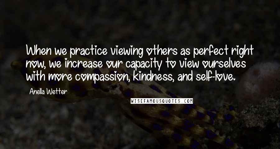 Anella Wetter Quotes: When we practice viewing others as perfect right now, we increase our capacity to view ourselves with more compassion, kindness, and self-love.