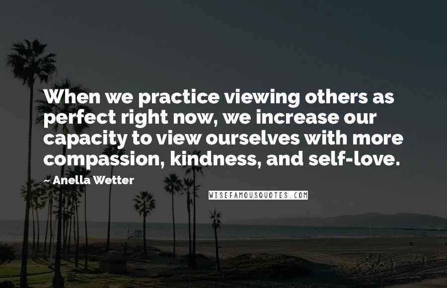 Anella Wetter Quotes: When we practice viewing others as perfect right now, we increase our capacity to view ourselves with more compassion, kindness, and self-love.