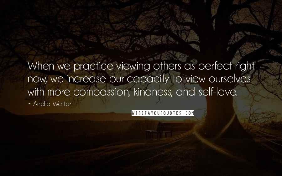 Anella Wetter Quotes: When we practice viewing others as perfect right now, we increase our capacity to view ourselves with more compassion, kindness, and self-love.