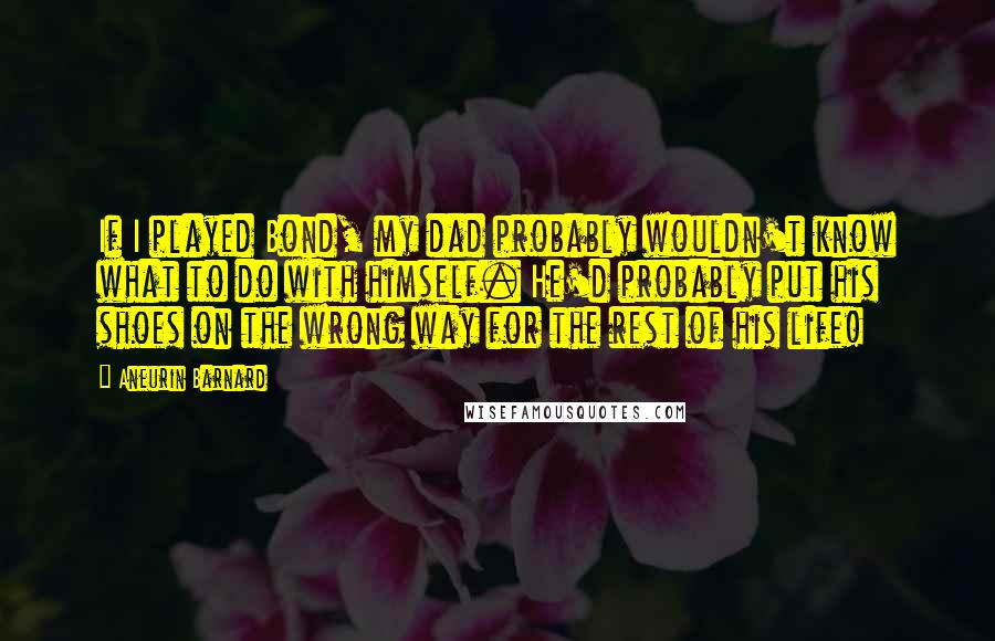 Aneurin Barnard Quotes: If I played Bond, my dad probably wouldn't know what to do with himself. He'd probably put his shoes on the wrong way for the rest of his life!