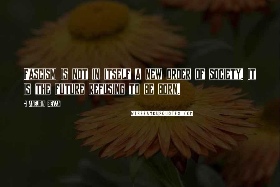 Aneurin Bevan Quotes: Fascism is not in itself a new order of society. It is the future refusing to be born.