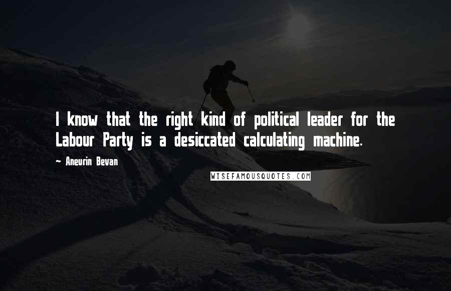 Aneurin Bevan Quotes: I know that the right kind of political leader for the Labour Party is a desiccated calculating machine.