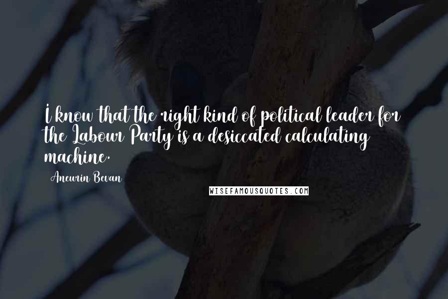 Aneurin Bevan Quotes: I know that the right kind of political leader for the Labour Party is a desiccated calculating machine.