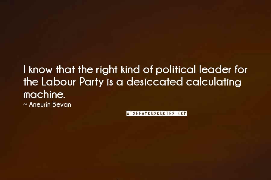 Aneurin Bevan Quotes: I know that the right kind of political leader for the Labour Party is a desiccated calculating machine.