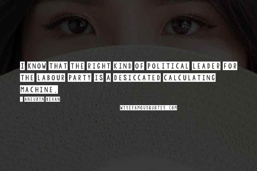 Aneurin Bevan Quotes: I know that the right kind of political leader for the Labour Party is a desiccated calculating machine.