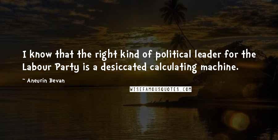 Aneurin Bevan Quotes: I know that the right kind of political leader for the Labour Party is a desiccated calculating machine.