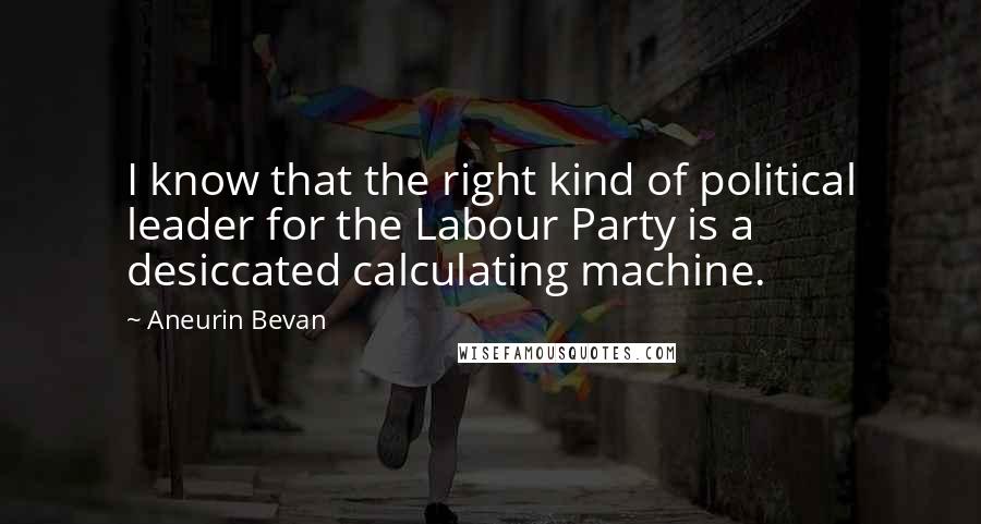 Aneurin Bevan Quotes: I know that the right kind of political leader for the Labour Party is a desiccated calculating machine.