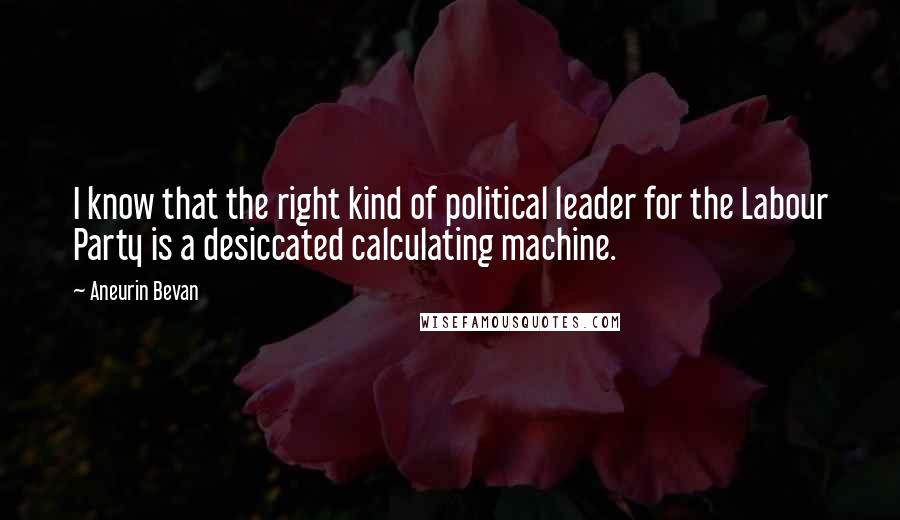 Aneurin Bevan Quotes: I know that the right kind of political leader for the Labour Party is a desiccated calculating machine.