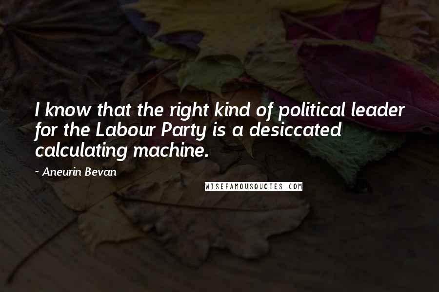 Aneurin Bevan Quotes: I know that the right kind of political leader for the Labour Party is a desiccated calculating machine.