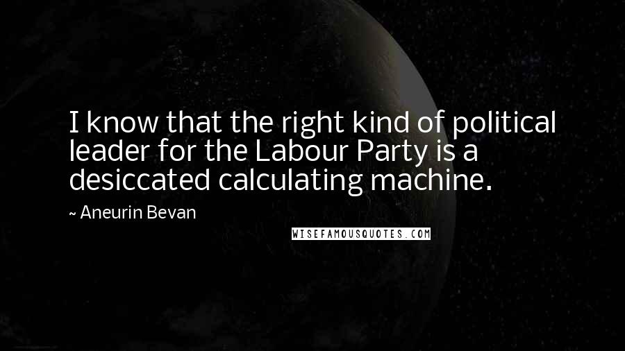 Aneurin Bevan Quotes: I know that the right kind of political leader for the Labour Party is a desiccated calculating machine.