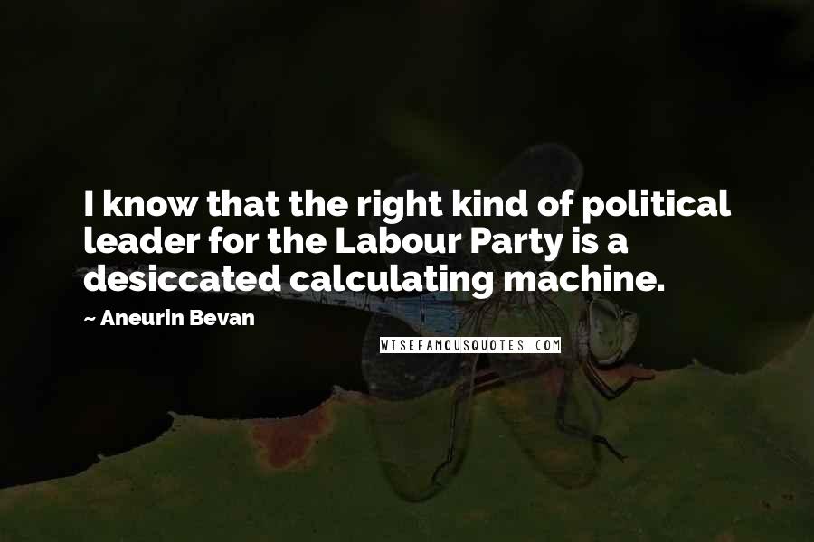 Aneurin Bevan Quotes: I know that the right kind of political leader for the Labour Party is a desiccated calculating machine.