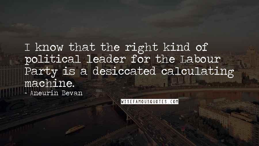 Aneurin Bevan Quotes: I know that the right kind of political leader for the Labour Party is a desiccated calculating machine.