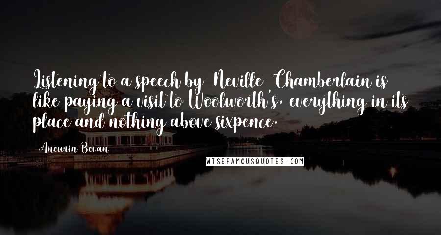 Aneurin Bevan Quotes: Listening to a speech by [Neville] Chamberlain is like paying a visit to Woolworth's, everything in its place and nothing above sixpence.