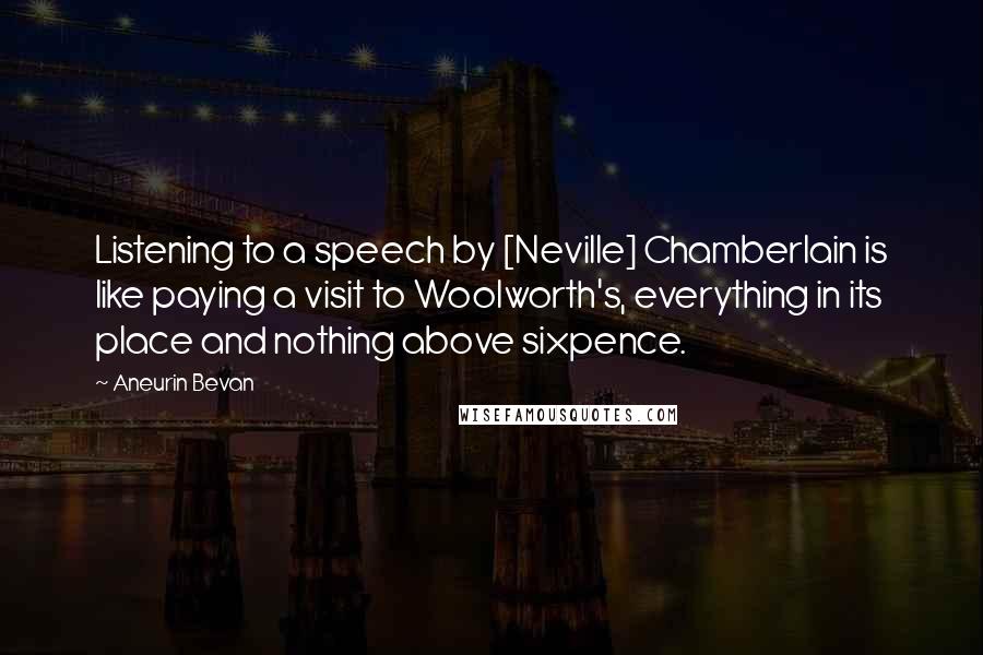 Aneurin Bevan Quotes: Listening to a speech by [Neville] Chamberlain is like paying a visit to Woolworth's, everything in its place and nothing above sixpence.