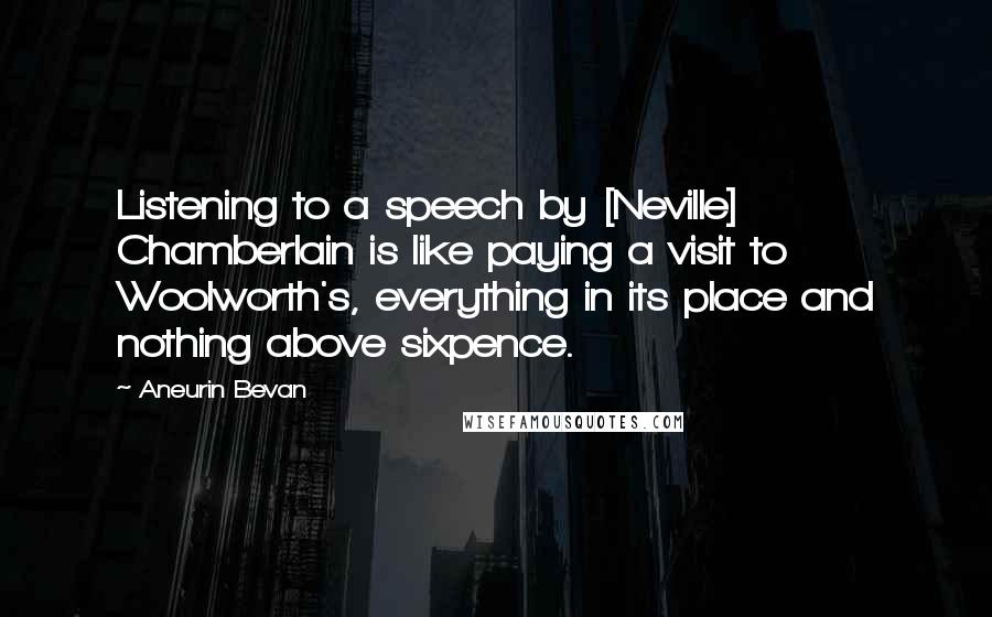 Aneurin Bevan Quotes: Listening to a speech by [Neville] Chamberlain is like paying a visit to Woolworth's, everything in its place and nothing above sixpence.