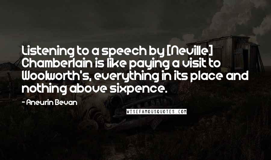 Aneurin Bevan Quotes: Listening to a speech by [Neville] Chamberlain is like paying a visit to Woolworth's, everything in its place and nothing above sixpence.