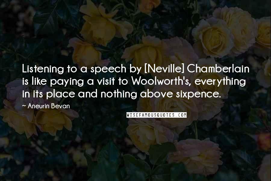 Aneurin Bevan Quotes: Listening to a speech by [Neville] Chamberlain is like paying a visit to Woolworth's, everything in its place and nothing above sixpence.