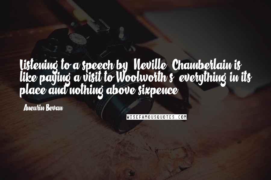 Aneurin Bevan Quotes: Listening to a speech by [Neville] Chamberlain is like paying a visit to Woolworth's, everything in its place and nothing above sixpence.