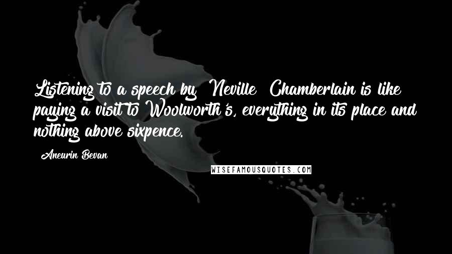 Aneurin Bevan Quotes: Listening to a speech by [Neville] Chamberlain is like paying a visit to Woolworth's, everything in its place and nothing above sixpence.