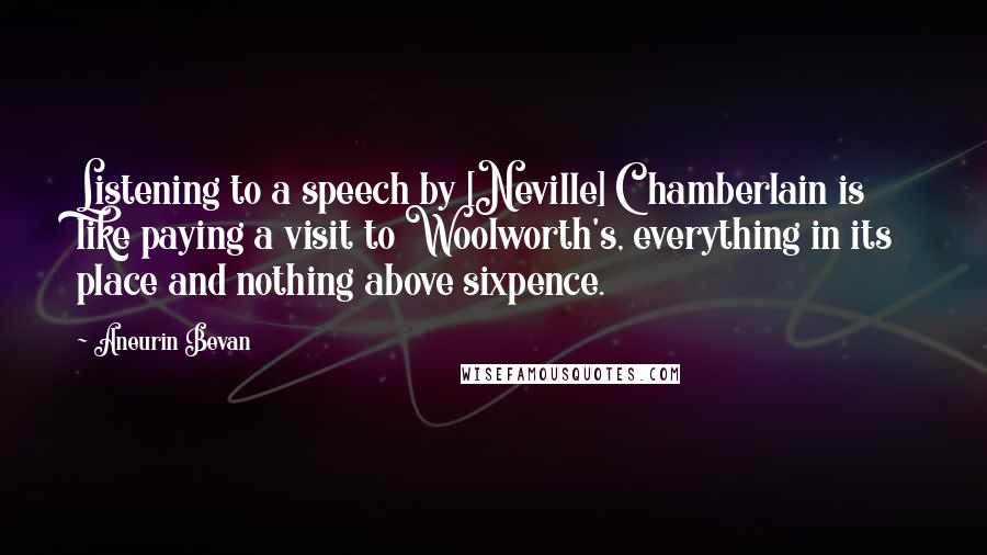 Aneurin Bevan Quotes: Listening to a speech by [Neville] Chamberlain is like paying a visit to Woolworth's, everything in its place and nothing above sixpence.