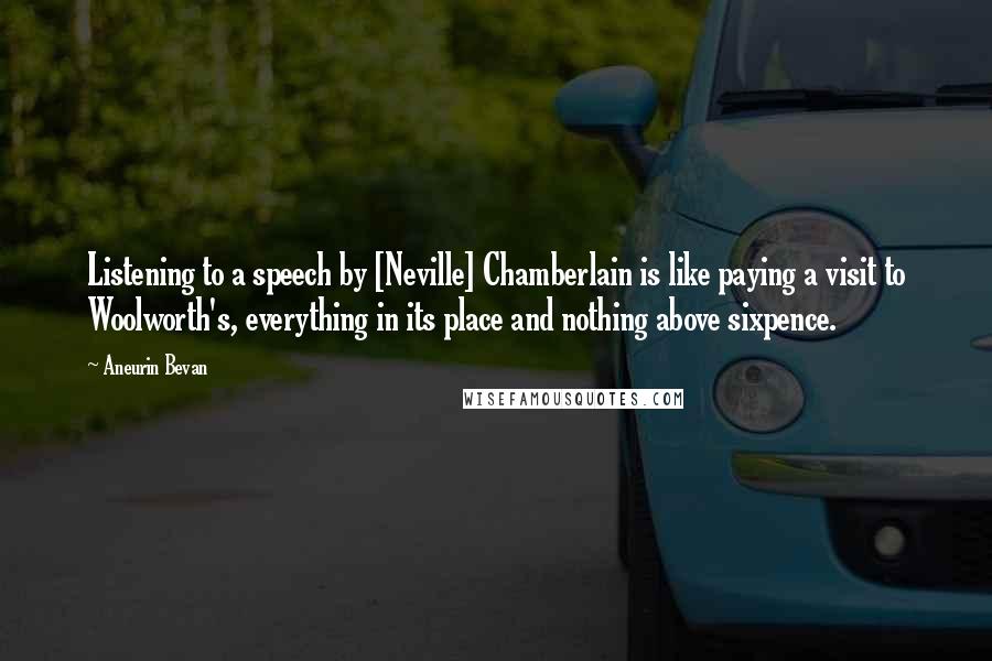 Aneurin Bevan Quotes: Listening to a speech by [Neville] Chamberlain is like paying a visit to Woolworth's, everything in its place and nothing above sixpence.