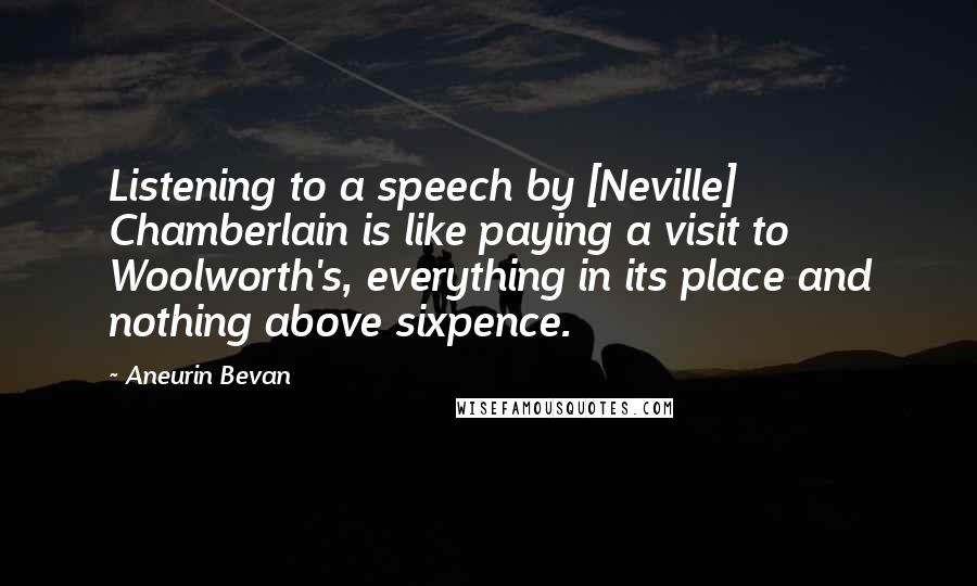 Aneurin Bevan Quotes: Listening to a speech by [Neville] Chamberlain is like paying a visit to Woolworth's, everything in its place and nothing above sixpence.