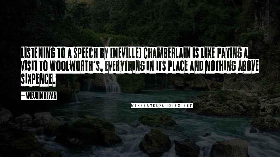 Aneurin Bevan Quotes: Listening to a speech by [Neville] Chamberlain is like paying a visit to Woolworth's, everything in its place and nothing above sixpence.