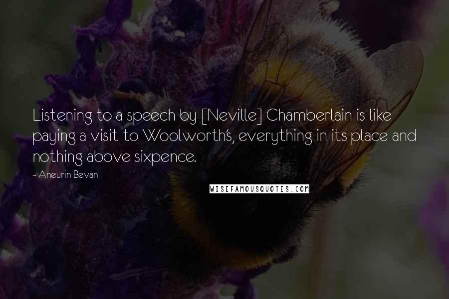 Aneurin Bevan Quotes: Listening to a speech by [Neville] Chamberlain is like paying a visit to Woolworth's, everything in its place and nothing above sixpence.