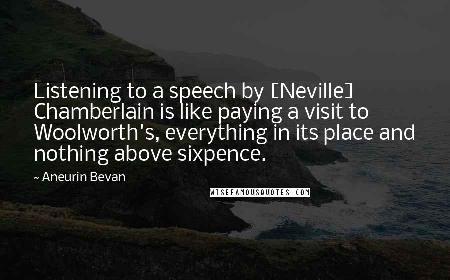 Aneurin Bevan Quotes: Listening to a speech by [Neville] Chamberlain is like paying a visit to Woolworth's, everything in its place and nothing above sixpence.