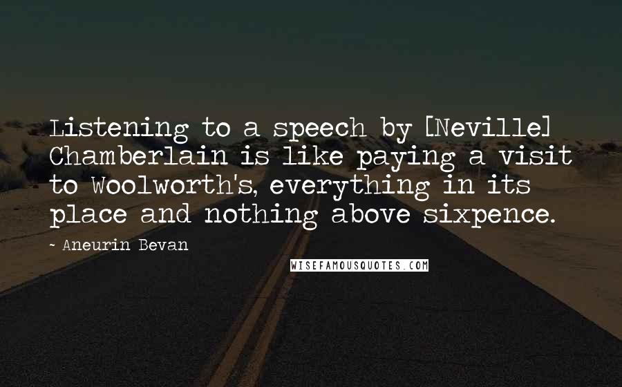 Aneurin Bevan Quotes: Listening to a speech by [Neville] Chamberlain is like paying a visit to Woolworth's, everything in its place and nothing above sixpence.