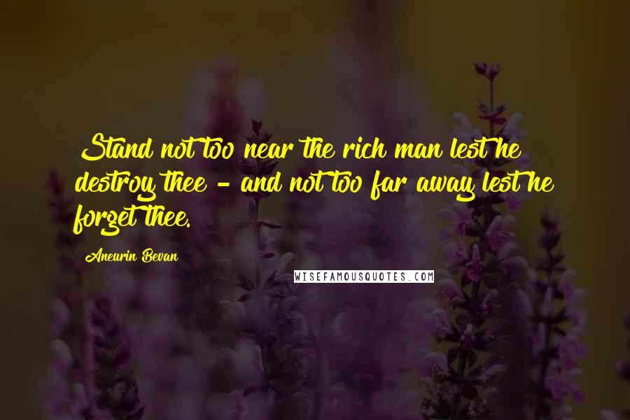 Aneurin Bevan Quotes: Stand not too near the rich man lest he destroy thee - and not too far away lest he forget thee.