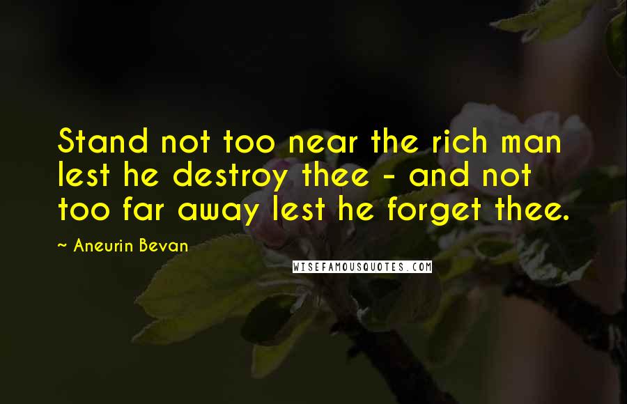 Aneurin Bevan Quotes: Stand not too near the rich man lest he destroy thee - and not too far away lest he forget thee.