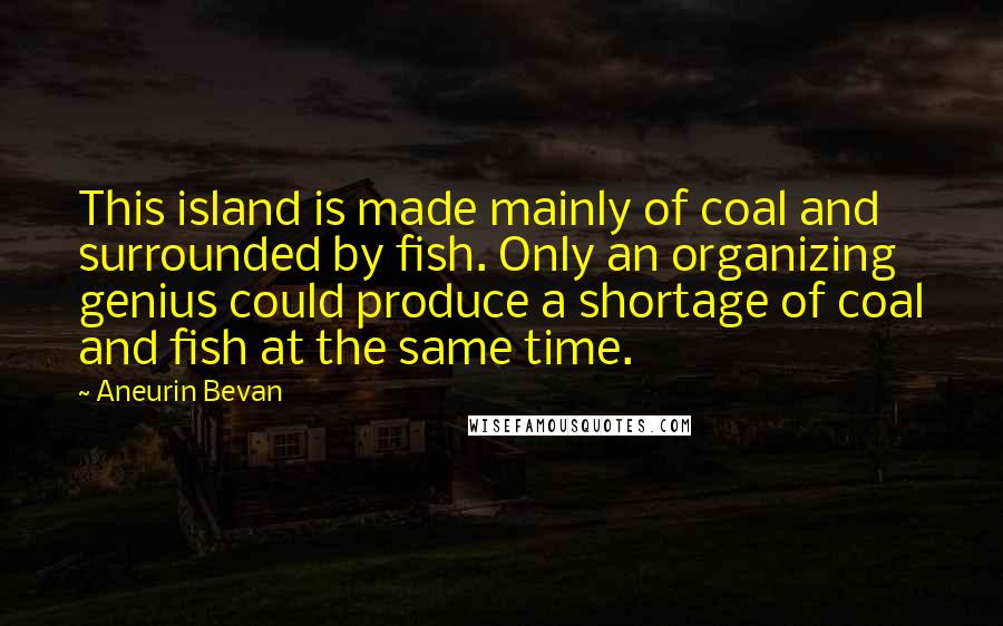 Aneurin Bevan Quotes: This island is made mainly of coal and surrounded by fish. Only an organizing genius could produce a shortage of coal and fish at the same time.