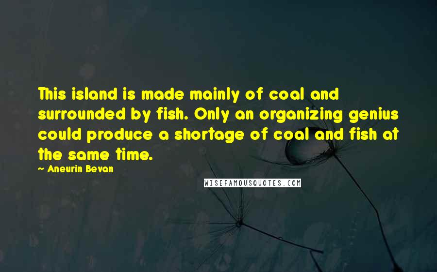 Aneurin Bevan Quotes: This island is made mainly of coal and surrounded by fish. Only an organizing genius could produce a shortage of coal and fish at the same time.