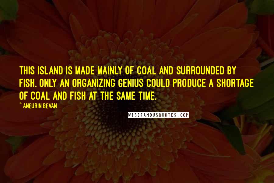 Aneurin Bevan Quotes: This island is made mainly of coal and surrounded by fish. Only an organizing genius could produce a shortage of coal and fish at the same time.