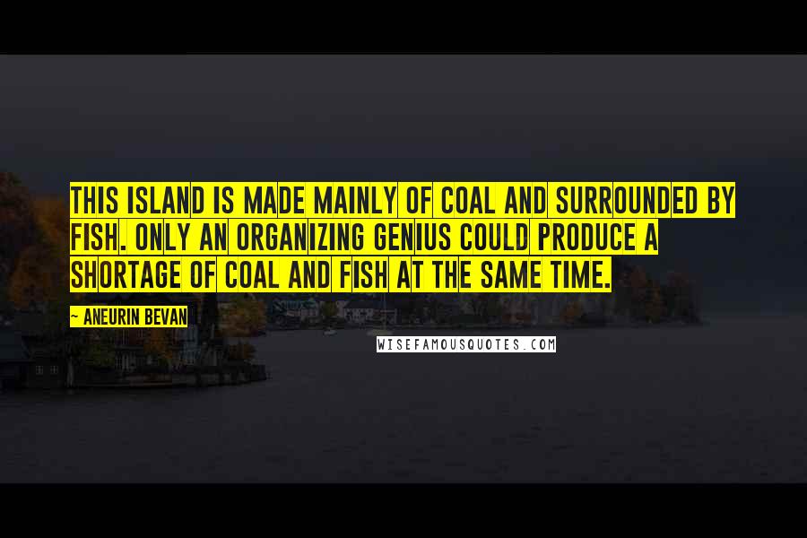 Aneurin Bevan Quotes: This island is made mainly of coal and surrounded by fish. Only an organizing genius could produce a shortage of coal and fish at the same time.