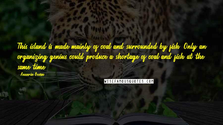 Aneurin Bevan Quotes: This island is made mainly of coal and surrounded by fish. Only an organizing genius could produce a shortage of coal and fish at the same time.
